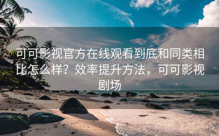 可可影视官方在线观看到底和同类相比怎么样？效率提升方法，可可影视剧场