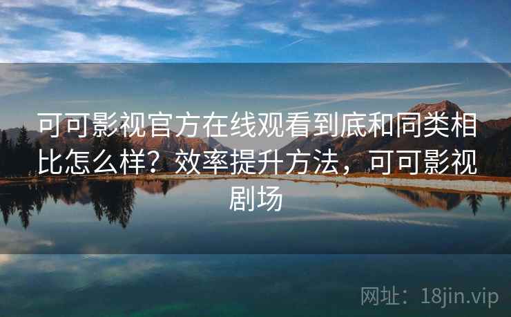可可影视官方在线观看到底和同类相比怎么样？效率提升方法，可可影视剧场