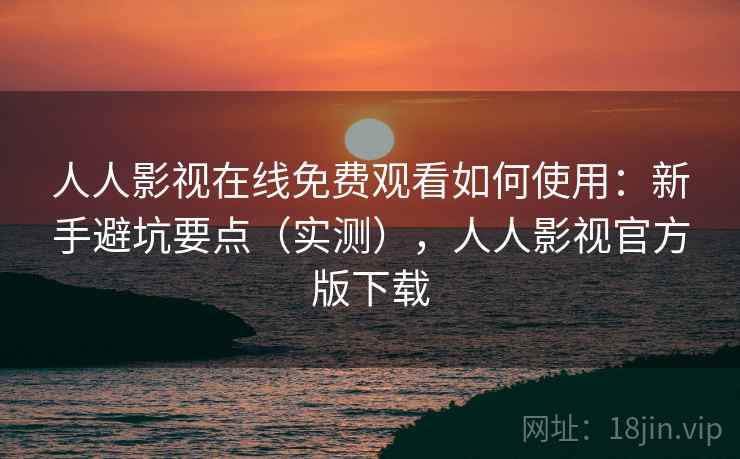 人人影视在线免费观看如何使用：新手避坑要点（实测），人人影视官方版下载