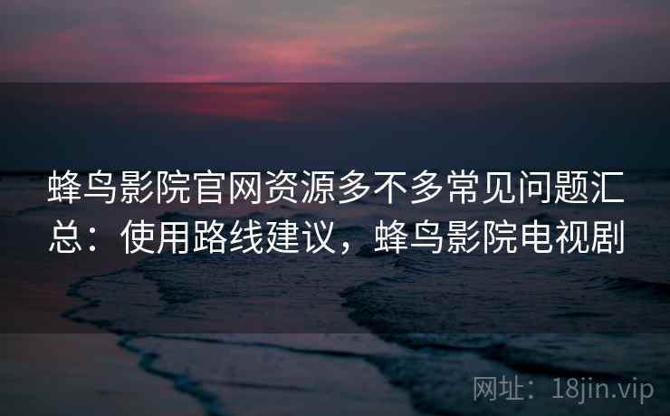 蜂鸟影院官网资源多不多常见问题汇总：使用路线建议，蜂鸟影院电视剧