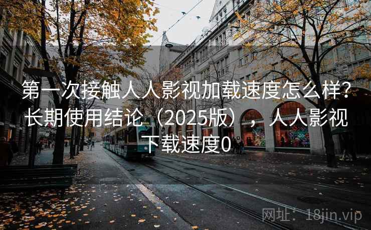 第一次接触人人影视加载速度怎么样？长期使用结论（2025版），人人影视下载速度0