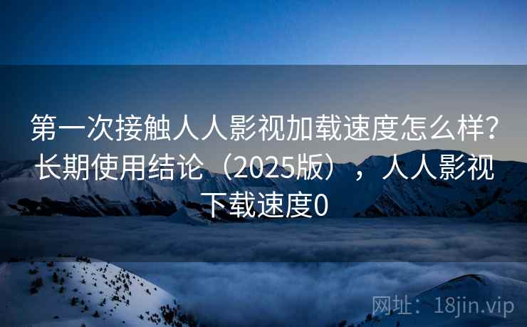 第一次接触人人影视加载速度怎么样?长期使用结论(2025版),人人影视下载速度0 第一次接触人人影视加载速度怎么样?长期使用结论(2025版),人人影视下载速度0