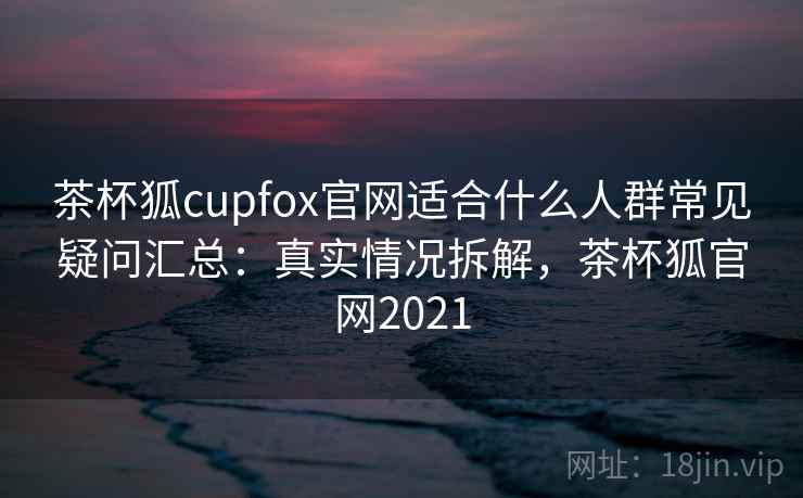 茶杯狐cupfox官网适合什么人群常见疑问汇总：真实情况拆解，茶杯狐官网2021