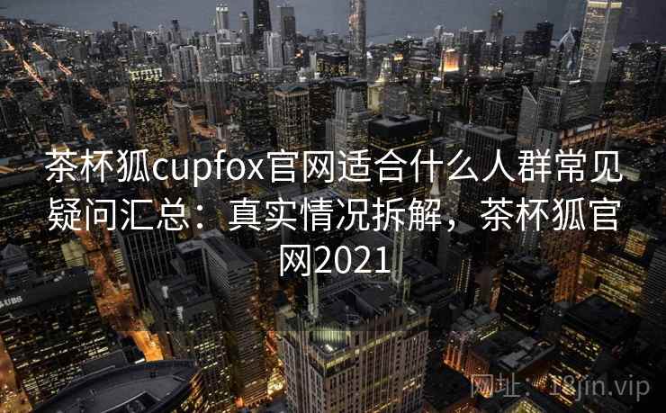 茶杯狐cupfox官网适合什么人群常见疑问汇总：真实情况拆解，茶杯狐官网2021