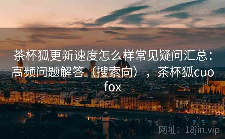 茶杯狐更新速度怎么样常见疑问汇总：高频问题解答（搜索向），茶杯狐cuofox