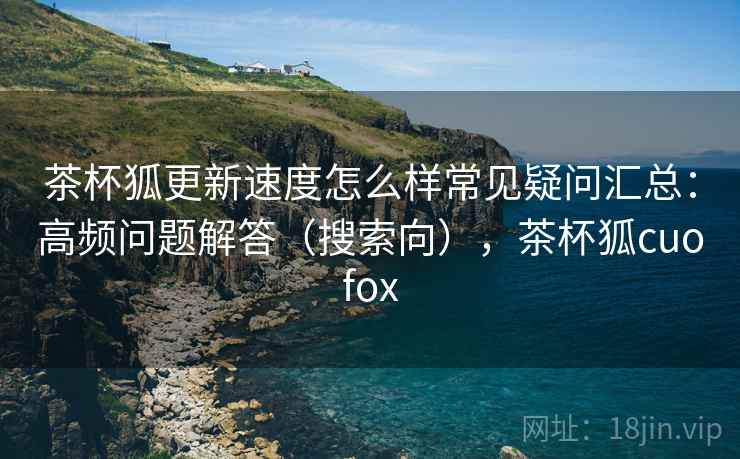 茶杯狐更新速度怎么样常见疑问汇总：高频问题解答（搜索向），茶杯狐cuofox