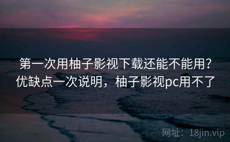 第一次用柚子影视下载还能不能用？优缺点一次说明，柚子影视pc用不了