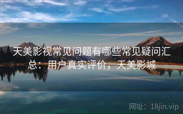 天美影视常见问题有哪些常见疑问汇总：用户真实评价，天美影城
