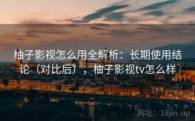 柚子影视怎么用全解析：长期使用结论（对比后），柚子影视tv怎么样