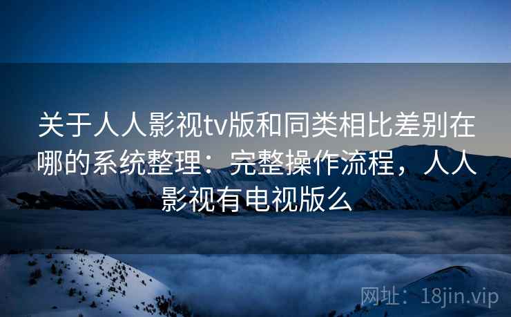 关于人人影视tv版和同类相比差别在哪的系统整理：完整操作流程，人人影视有电视版么