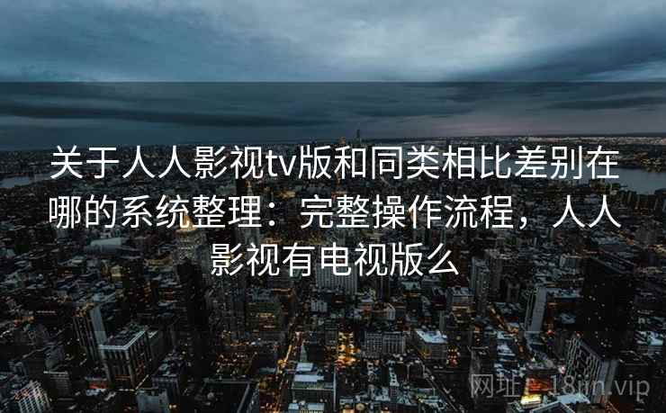 关于人人影视tv版和同类相比差别在哪的系统整理：完整操作流程，人人影视有电视版么