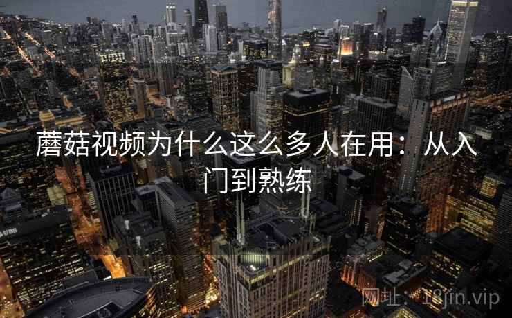 蘑菇视频为什么这么多人在用：从入门到熟练