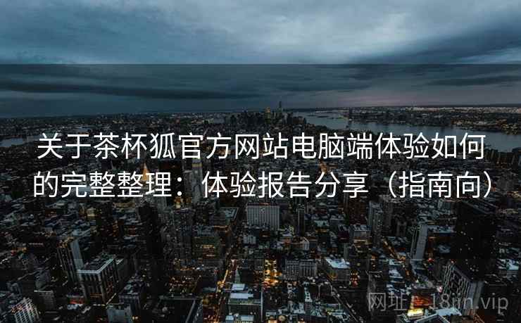 关于茶杯狐官方网站电脑端体验如何的完整整理：体验报告分享（指南向）