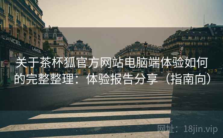 关于茶杯狐官方网站电脑端体验如何的完整整理:体验报告分享(指南向) 关于茶杯狐官方网站电脑端体验如何的完整整理:体验报告分享(指南向)