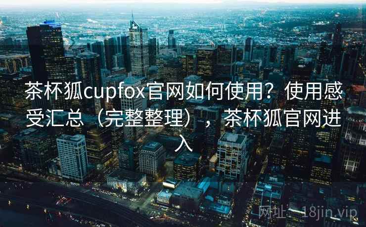 茶杯狐cupfox官网如何使用？使用感受汇总（完整整理），茶杯狐官网进入