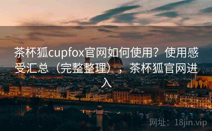 茶杯狐cupfox官网如何使用？使用感受汇总（完整整理），茶杯狐官网进入