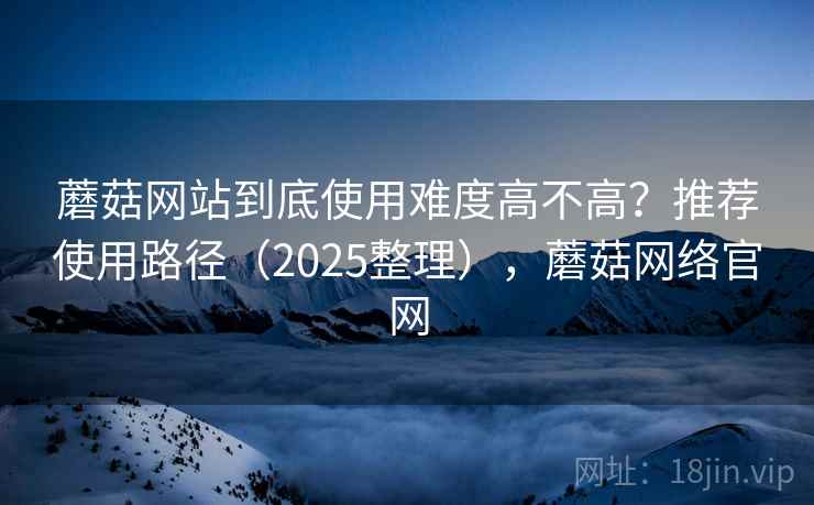 蘑菇网站到底使用难度高不高?推荐使用路径(2025整理),蘑菇网络官网 蘑菇网站到底使用难度高不高?推荐使用路径(2025整理),蘑菇网络官网
