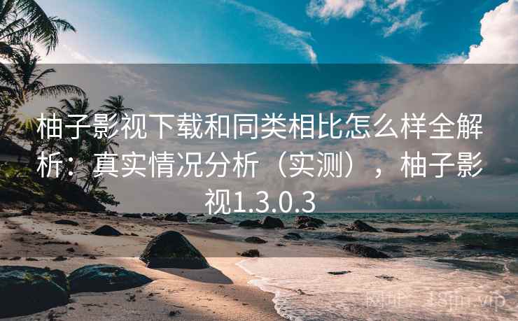 柚子影视下载和同类相比怎么样全解析：真实情况分析（实测），柚子影视1.3.0.3