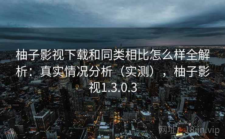 柚子影视下载和同类相比怎么样全解析：真实情况分析（实测），柚子影视1.3.0.3