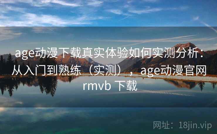 age动漫下载真实体验如何实测分析：从入门到熟练（实测），age动漫官网 rmvb 下载