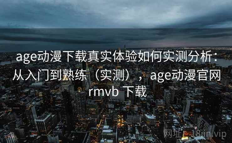 age动漫下载真实体验如何实测分析：从入门到熟练（实测），age动漫官网 rmvb 下载