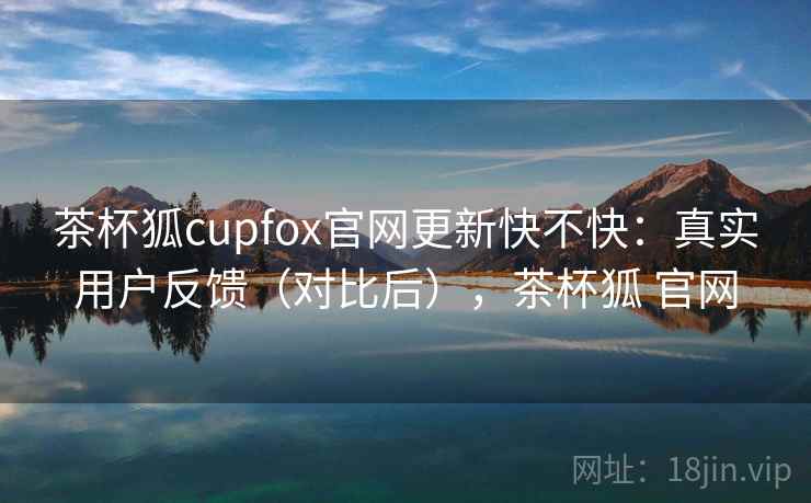 茶杯狐cupfox官网更新快不快：真实用户反馈（对比后），茶杯狐 官网