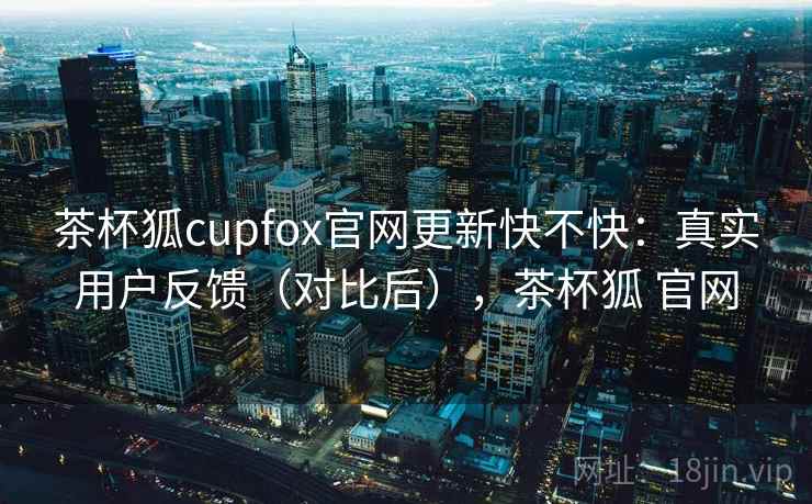 茶杯狐cupfox官网更新快不快:真实用户反馈(对比后),茶杯狐 官网 茶杯狐cupfox官网更新快不快:真实用户反馈(对比后),茶杯狐 官网