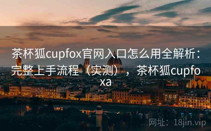 茶杯狐cupfox官网入口怎么用全解析:完整上手流程(实测),茶杯狐cupfoxa 茶杯狐cupfox官网入口怎么用全解析:完整上手流程(实测),茶杯狐cupfoxa