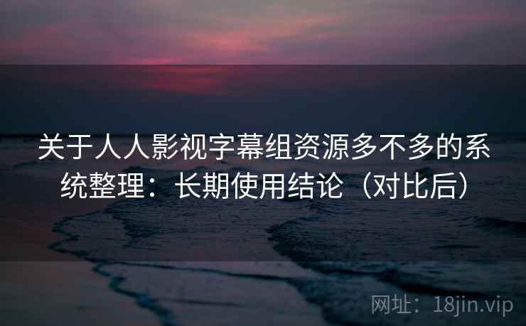 关于人人影视字幕组资源多不多的系统整理：长期使用结论（对比后）