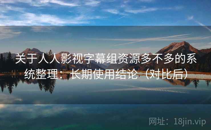 关于人人影视字幕组资源多不多的系统整理：长期使用结论（对比后）