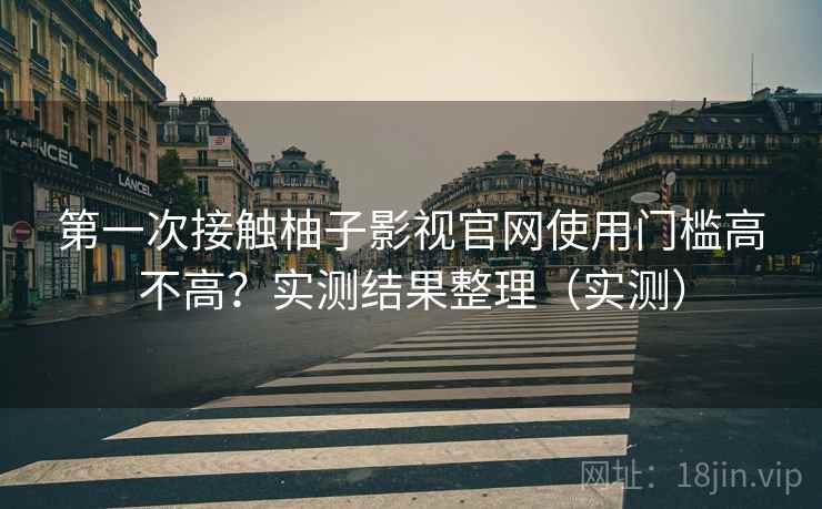第一次接触柚子影视官网使用门槛高不高？实测结果整理（实测）