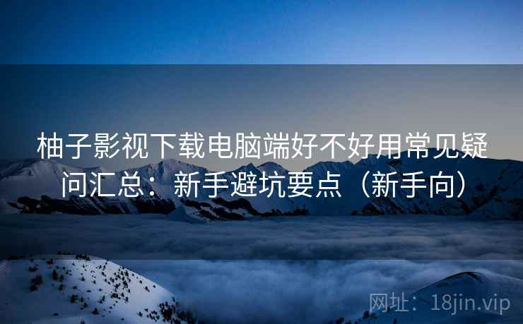 柚子影视下载电脑端好不好用常见疑问汇总：新手避坑要点（新手向）