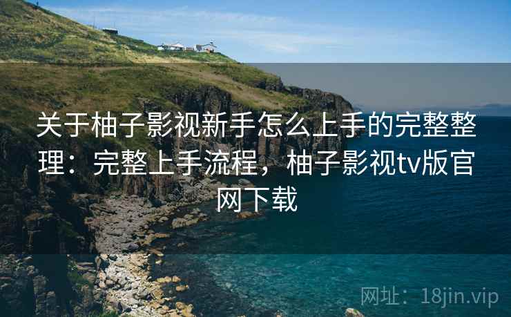关于柚子影视新手怎么上手的完整整理：完整上手流程，柚子影视tv版官网下载