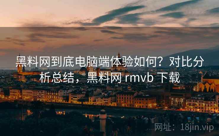 黑料网到底电脑端体验如何？对比分析总结，黑料网 rmvb 下载