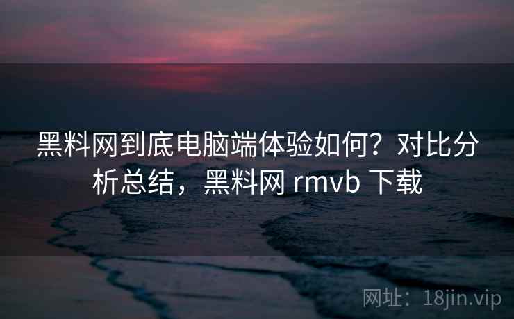 黑料网到底电脑端体验如何?对比分析总结,黑料网 rmvb 下载 黑料网到底电脑端体验如何?对比分析总结,黑料网 rmvb 下载