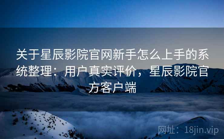 关于星辰影院官网新手怎么上手的系统整理：用户真实评价，星辰影院官方客户端