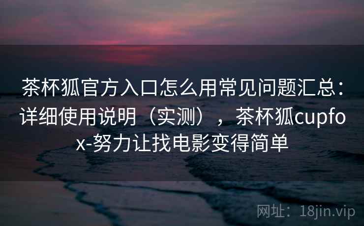 茶杯狐官方入口怎么用常见问题汇总：详细使用说明（实测），茶杯狐cupfox-努力让找电影变得简单