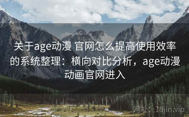 关于age动漫 官网怎么提高使用效率的系统整理：横向对比分析，age动漫动画官网进入