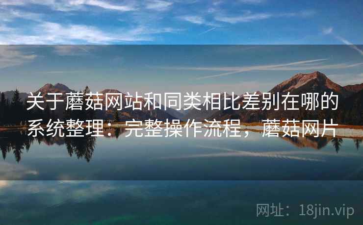 关于蘑菇网站和同类相比差别在哪的系统整理：完整操作流程，蘑菇网片