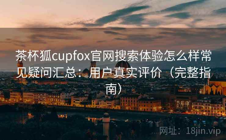 茶杯狐cupfox官网搜索体验怎么样常见疑问汇总：用户真实评价（完整指南）