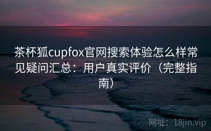 茶杯狐cupfox官网搜索体验怎么样常见疑问汇总：用户真实评价（完整指南）
