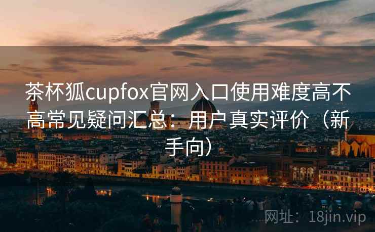 茶杯狐cupfox官网入口使用难度高不高常见疑问汇总:用户真实评价(新手向) 茶杯狐cupfox官网入口使用难度高不高常见疑问汇总:用户真实评价(新手向)