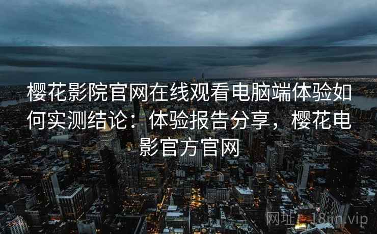 樱花影院官网在线观看电脑端体验如何实测结论：体验报告分享，樱花电影官方官网
