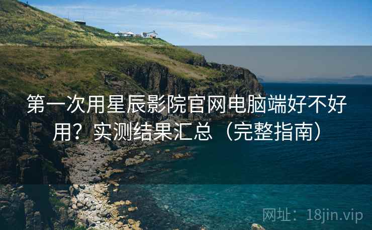 第一次用星辰影院官网电脑端好不好用？实测结果汇总（完整指南）