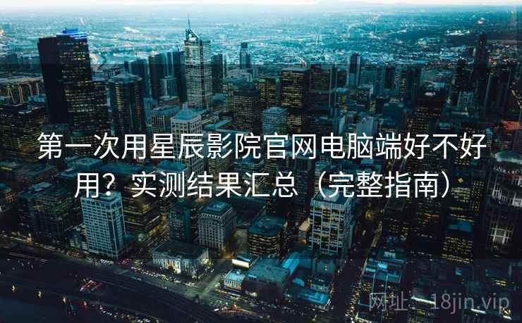 第一次用星辰影院官网电脑端好不好用?实测结果汇总(完整指南) 第一次用星辰影院官网电脑端好不好用?实测结果汇总(完整指南)
