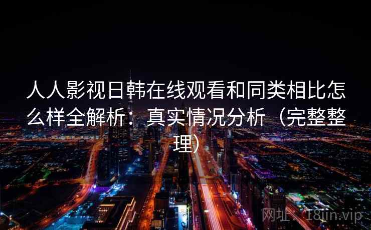 人人影视日韩在线观看和同类相比怎么样全解析：真实情况分析（完整整理）