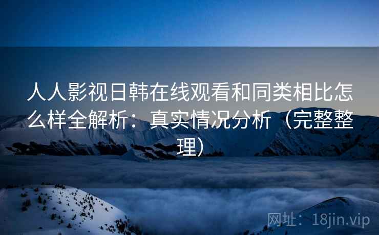 人人影视日韩在线观看和同类相比怎么样全解析：真实情况分析（完整整理）