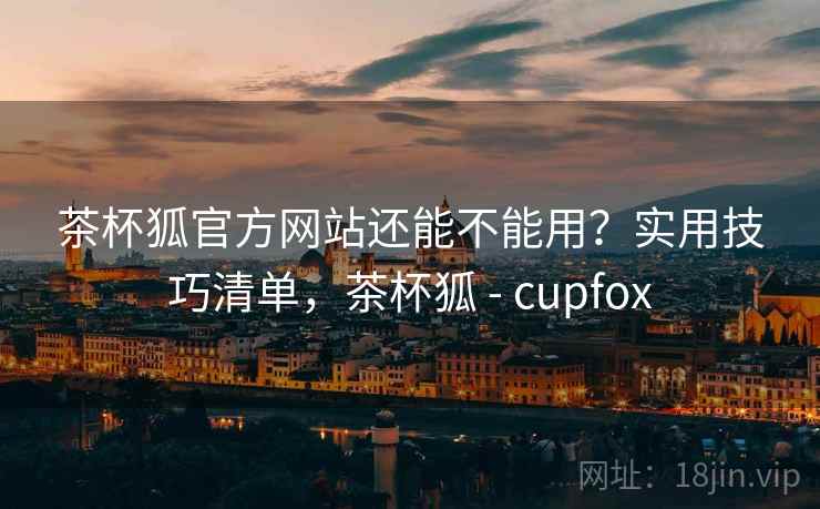 茶杯狐官方网站还能不能用？实用技巧清单，茶杯狐 - cupfox