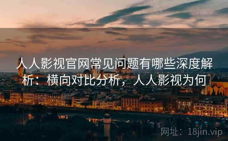 人人影视官网常见问题有哪些深度解析：横向对比分析，人人影视为何