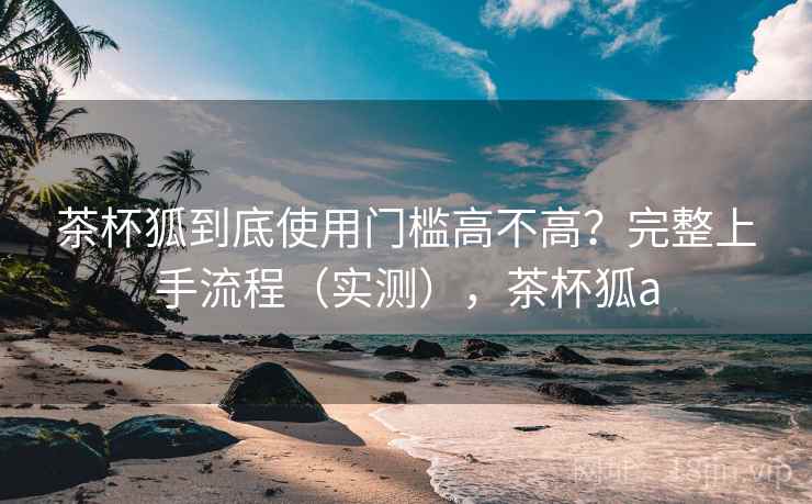 茶杯狐到底使用门槛高不高?完整上手流程(实测),茶杯狐a 茶杯狐到底使用门槛高不高?完整上手流程(实测),茶杯狐a